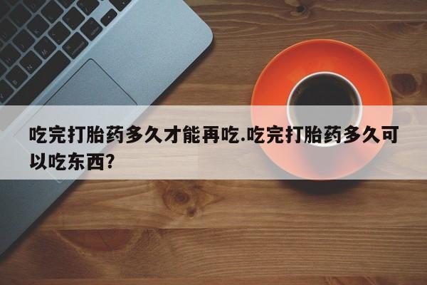 米非米索使用吃完打胎药多久才能再吃.吃完打胎药多久可以吃东西？