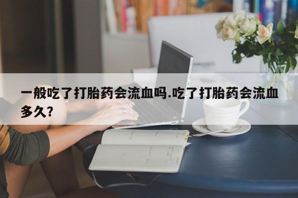 米非米索使用一般吃了打胎药会流血吗.吃了打胎药会流血多久？