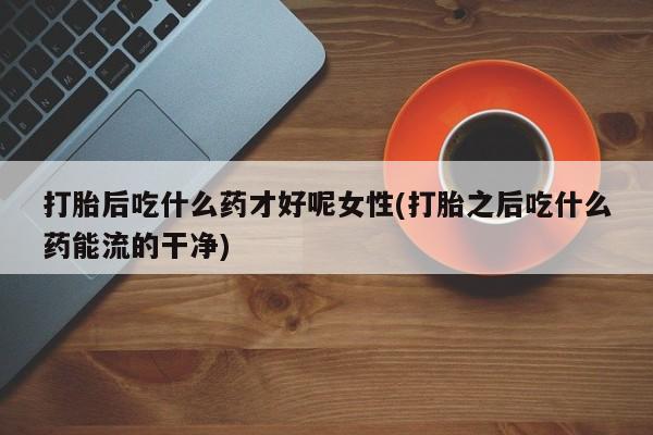 米非米索使用打胎后吃什么药才好呢女性(打胎之后吃什么药能流的干净)