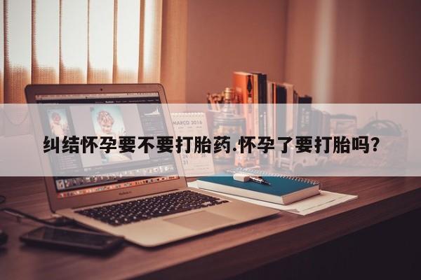 米非米索使用纠结怀孕要不要打胎药.怀孕了要打胎吗？