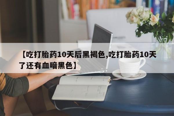 米非米索使用【吃打胎药10天后黑褐色,吃打胎药10天了还有血暗黑色】