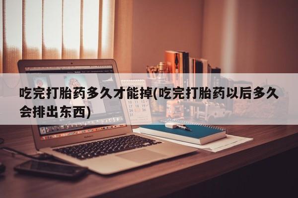 米非米索使用吃完打胎药多久才能掉(吃完打胎药以后多久会排出东西)