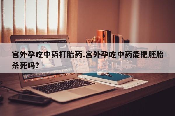 米非米索使用宫外孕吃中药打胎药.宫外孕吃中药能把胚胎杀死吗？