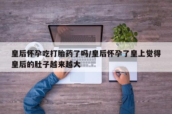 米非米索使用皇后怀孕吃打胎药了吗/皇后怀孕了皇上觉得皇后的肚子越来越大