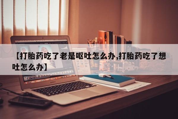 米非米索使用【打胎药吃了老是呕吐怎么办,打胎药吃了想吐怎么办】