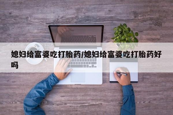 米非米索使用媳妇给富婆吃打胎药/媳妇给富婆吃打胎药好吗