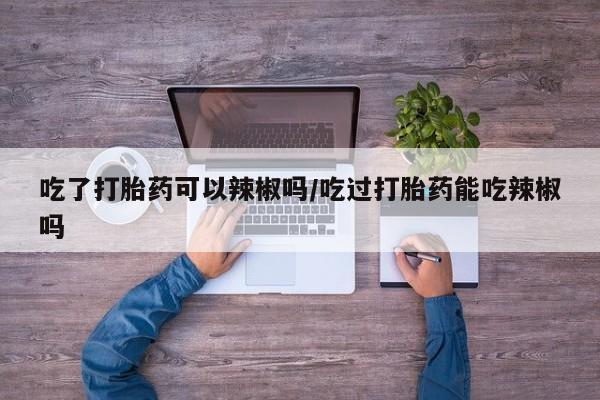米非米索使用吃了打胎药可以辣椒吗/吃过打胎药能吃辣椒吗
