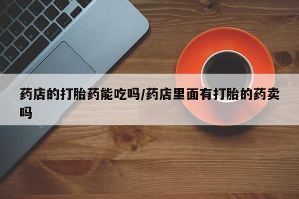 米非米索使用药店的打胎药能吃吗/药店里面有打胎的药卖吗