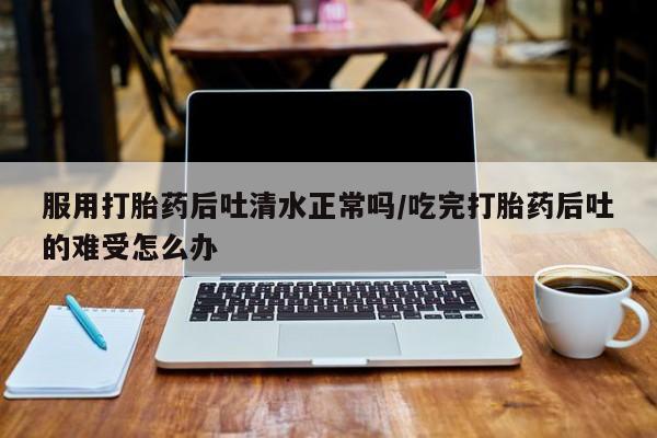 米非米索使用服用打胎药后吐清水正常吗/吃完打胎药后吐的难受怎么办