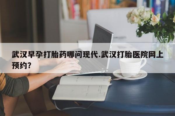 米非米索使用武汉早孕打胎药哪问现代.武汉打胎医院网上预约？