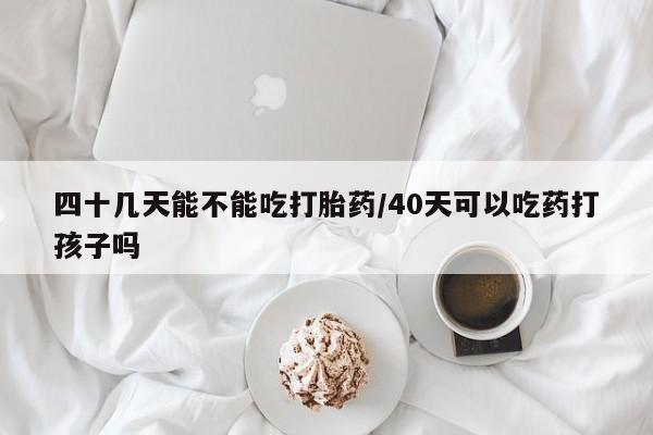 米非米索使用四十几天能不能吃打胎药/40天可以吃药打孩子吗