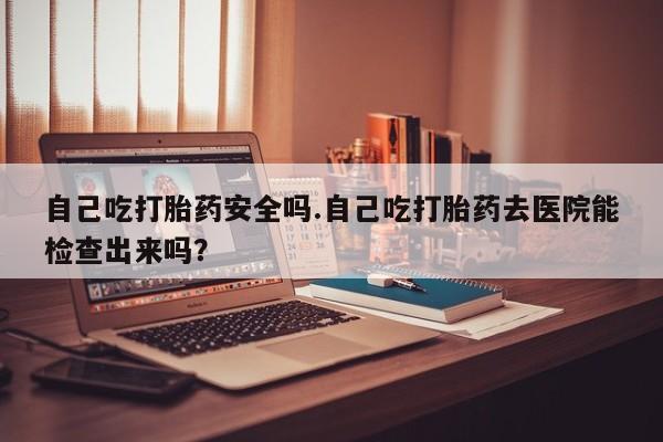 米非米索使用自己吃打胎药安全吗.自己吃打胎药去医院能检查出来吗？