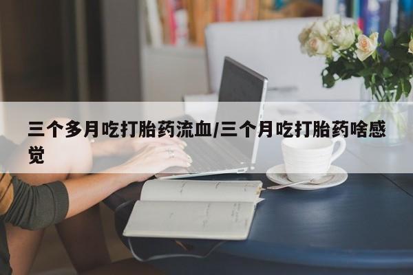 米非米索使用三个多月吃打胎药流血/三个月吃打胎药啥感觉