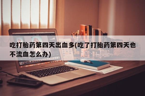 米非米索使用吃打胎药第四天出血多(吃了打胎药第四天也不流血怎么办)