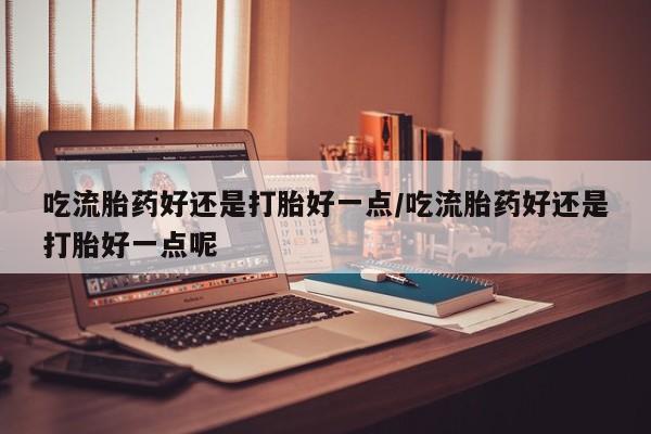 米非米索使用吃流胎药好还是打胎好一点/吃流胎药好还是打胎好一点呢