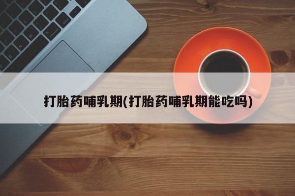 米非米索使用打胎药哺乳期(打胎药哺乳期能吃吗)