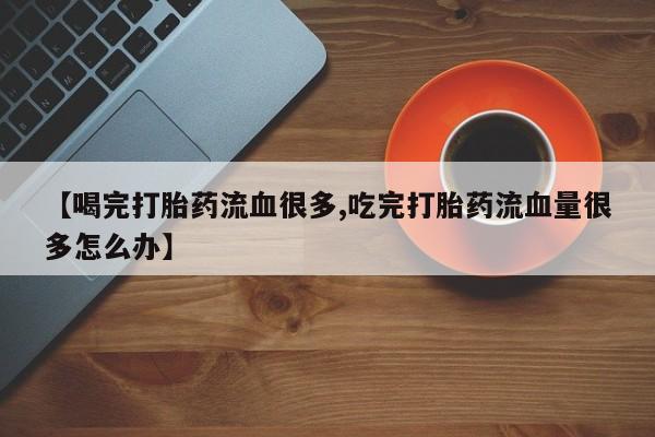 米非米索使用【喝完打胎药流血很多,吃完打胎药流血量很多怎么办】