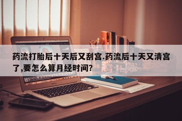 米非米索使用药流打胎后十天后又刮宫.药流后十天又清宫了,要怎么算月经时间？