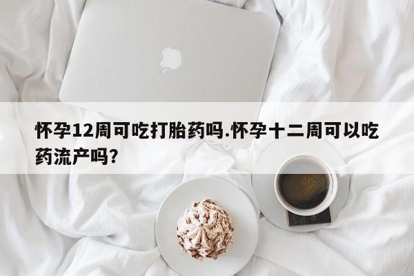 米非米索使用怀孕12周可吃打胎药吗.怀孕十二周可以吃药流产吗？