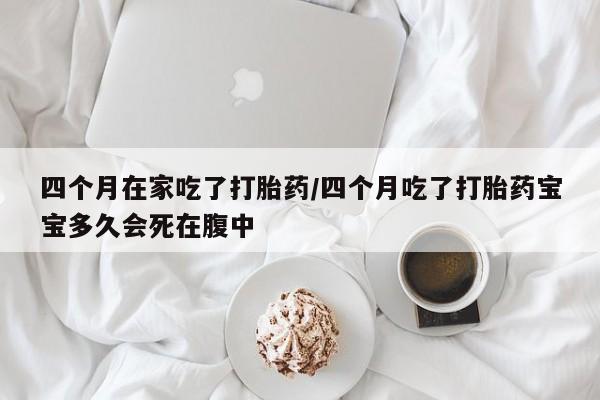 米非米索使用四个月在家吃了打胎药/四个月吃了打胎药宝宝多久会死在腹中