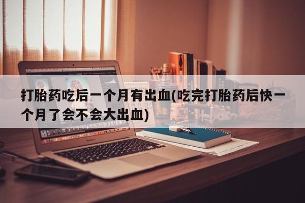 米非米索使用打胎药吃后一个月有出血(吃完打胎药后快一个月了会不会大出血)