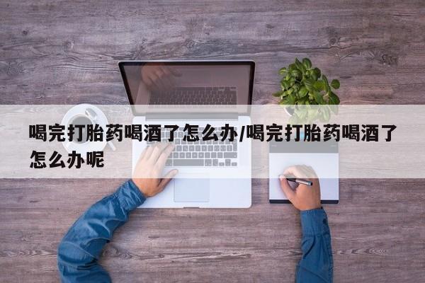 米非米索使用喝完打胎药喝酒了怎么办/喝完打胎药喝酒了怎么办呢