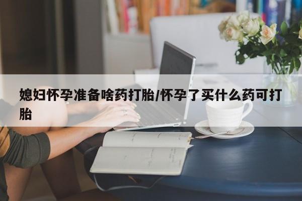 米非米索使用媳妇怀孕准备啥药打胎/怀孕了买什么药可打胎