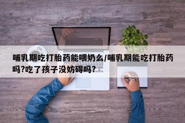 米非米索使用哺乳期吃打胎药能喂奶么/哺乳期能吃打胎药吗?吃了孩子没妨碍吗?