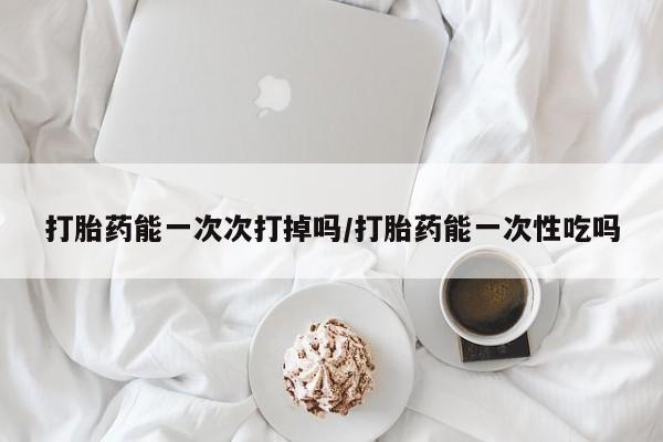 米非米索使用打胎药能一次次打掉吗/打胎药能一次性吃吗