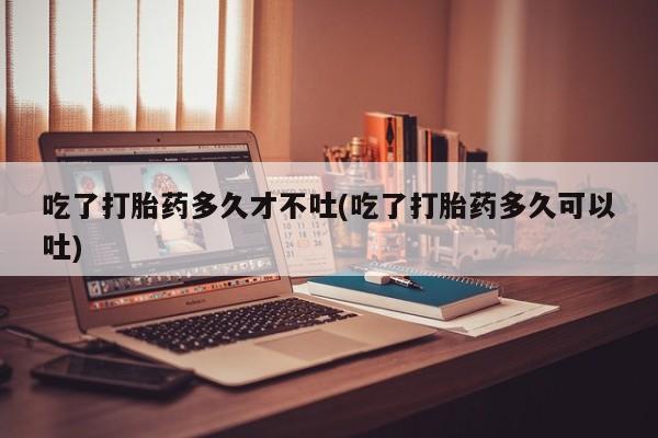 米非米索使用吃了打胎药多久才不吐(吃了打胎药多久可以吐)