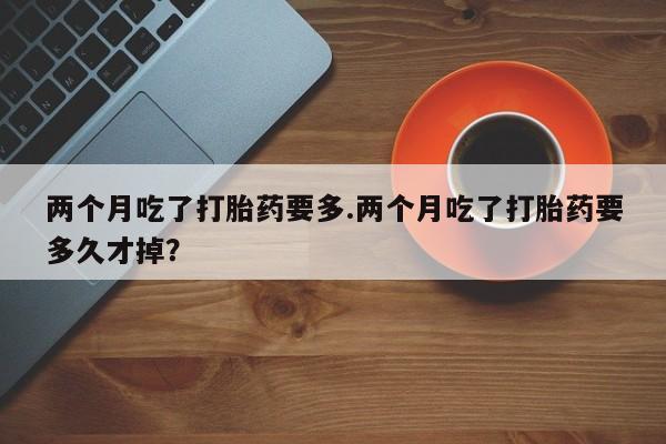 米非米索使用两个月吃了打胎药要多.两个月吃了打胎药要多久才掉？