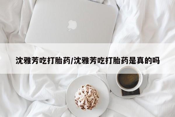米非米索使用沈雅芳吃打胎药/沈雅芳吃打胎药是真的吗