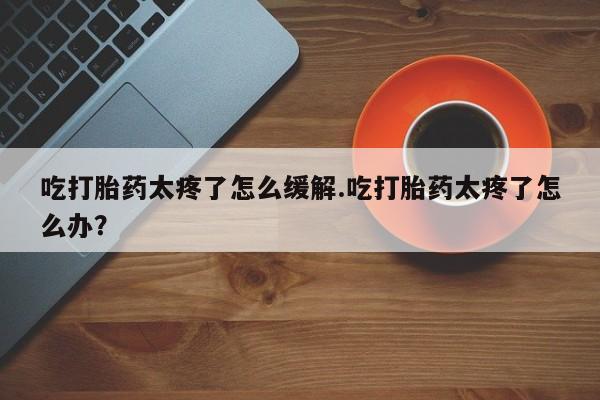米非米索使用吃打胎药太疼了怎么缓解.吃打胎药太疼了怎么办？