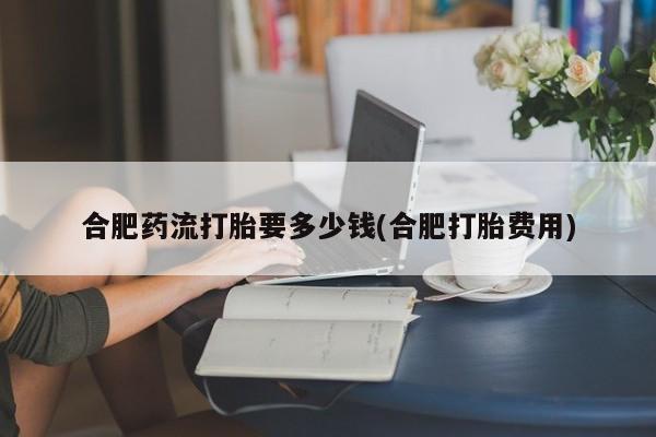 米非米索使用合肥药流打胎要多少钱(合肥打胎费用)