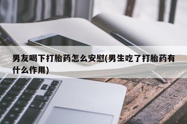 米非米索使用男友喝下打胎药怎么安慰(男生吃了打胎药有什么作用)