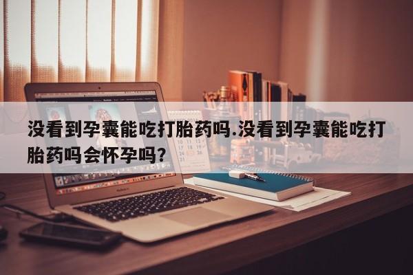 米非米索使用没看到孕囊能吃打胎药吗.没看到孕囊能吃打胎药吗会怀孕吗？