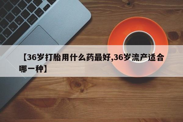 米非米索使用【36岁打胎用什么药最好,36岁流产适合哪一种】